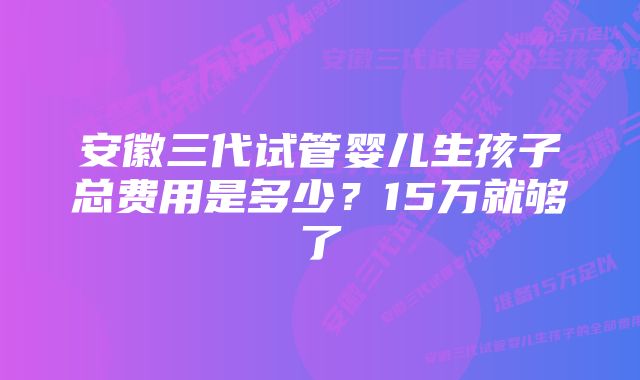 安徽三代试管婴儿生孩子总费用是多少？15万就够了