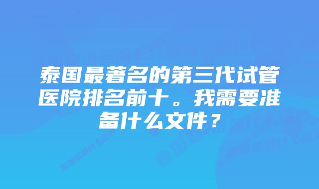 泰国最著名的第三代试管医院排名前十。我需要准备什么文件？