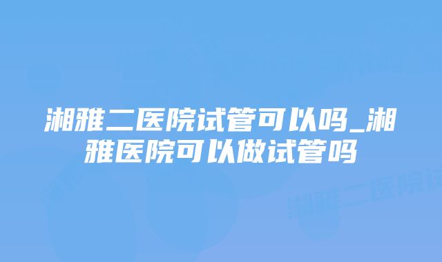 湘雅二医院试管可以吗_湘雅医院可以做试管吗