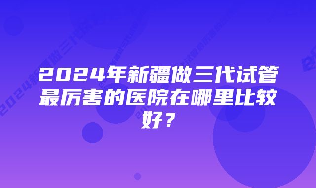 2024年新疆做三代试管最厉害的医院在哪里比较好？