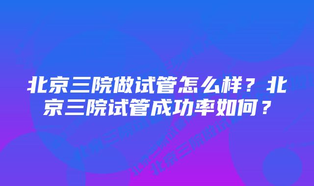 北京三院做试管怎么样？北京三院试管成功率如何？