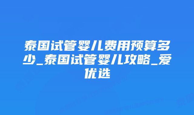 泰国试管婴儿费用预算多少_泰国试管婴儿攻略_爱优选