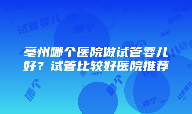 亳州哪个医院做试管婴儿好？试管比较好医院推荐