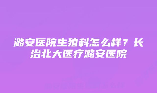 潞安医院生殖科怎么样？长治北大医疗潞安医院