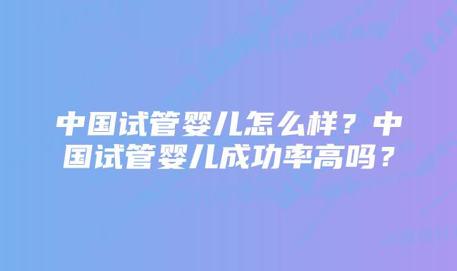 中国试管婴儿怎么样？中国试管婴儿成功率高吗？