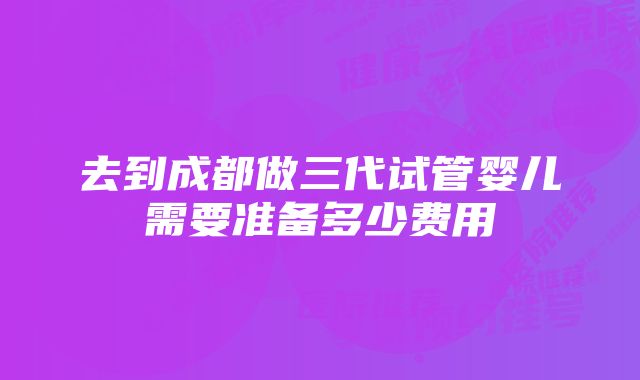 去到成都做三代试管婴儿需要准备多少费用