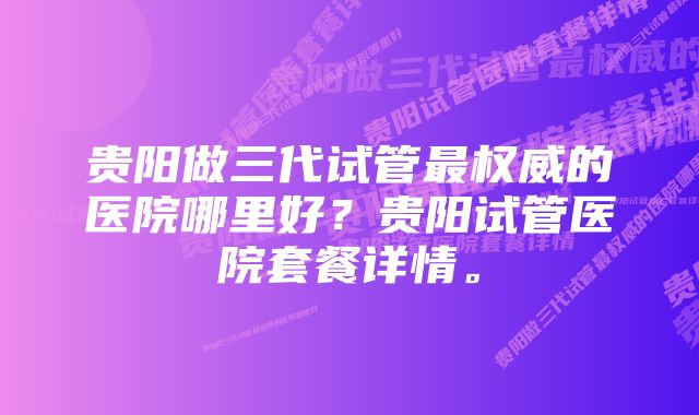 贵阳做三代试管最权威的医院哪里好？贵阳试管医院套餐详情。