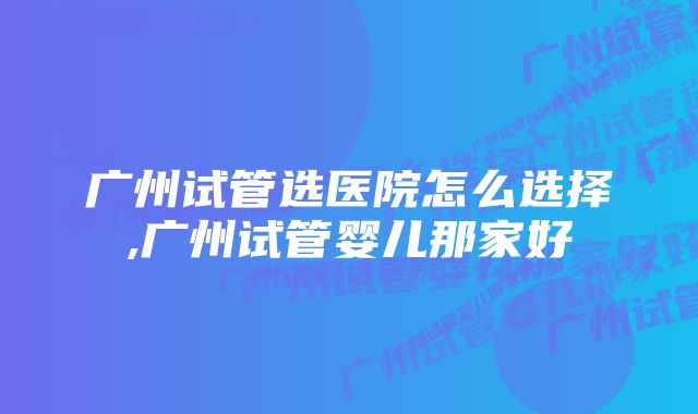 广州试管选医院怎么选择,广州试管婴儿那家好