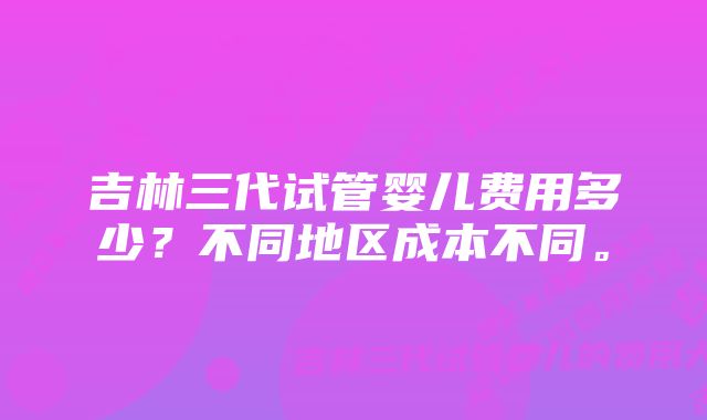 吉林三代试管婴儿费用多少？不同地区成本不同。