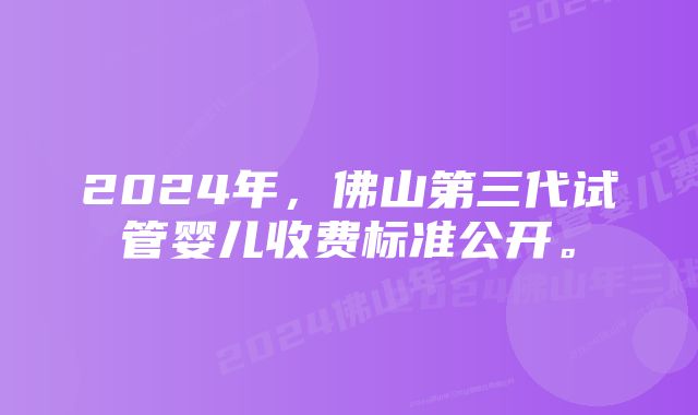 2024年，佛山第三代试管婴儿收费标准公开。