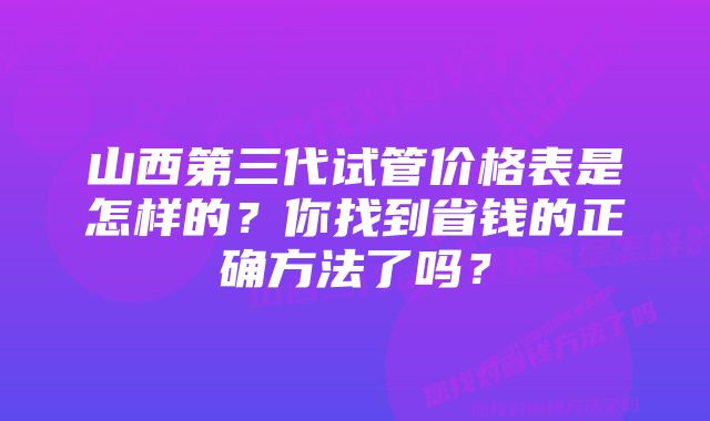 山西第三代试管价格表是怎样的？你找到省钱的正确方法了吗？