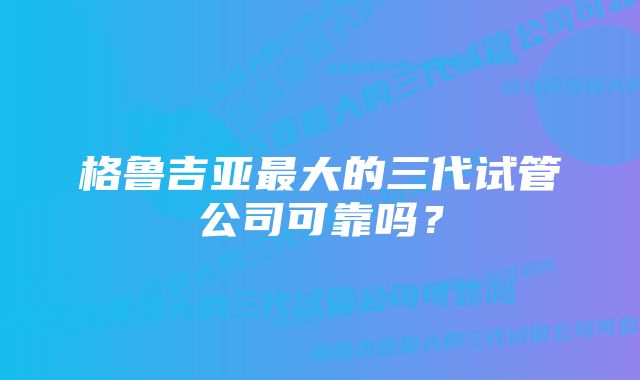 格鲁吉亚最大的三代试管公司可靠吗？