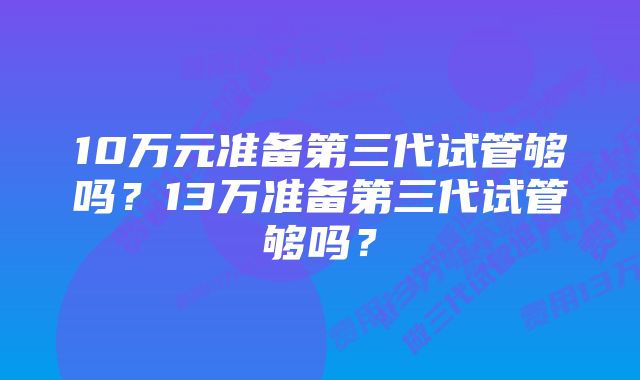 10万元准备第三代试管够吗？13万准备第三代试管够吗？