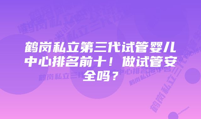 鹤岗私立第三代试管婴儿中心排名前十！做试管安全吗？