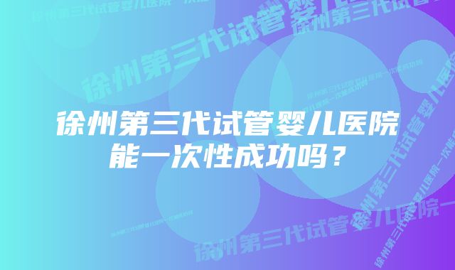 徐州第三代试管婴儿医院能一次性成功吗？