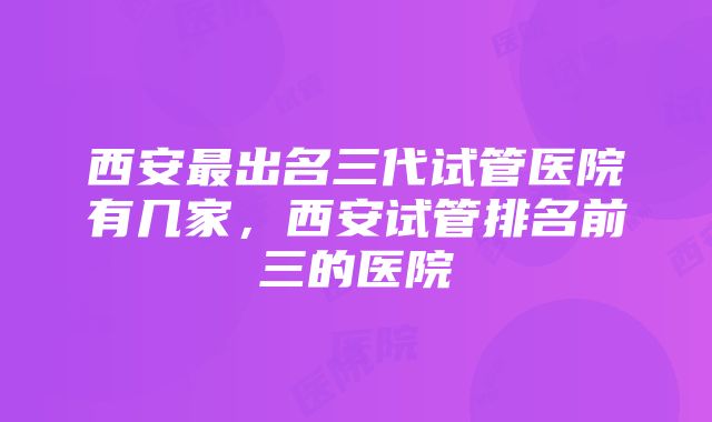 西安最出名三代试管医院有几家，西安试管排名前三的医院