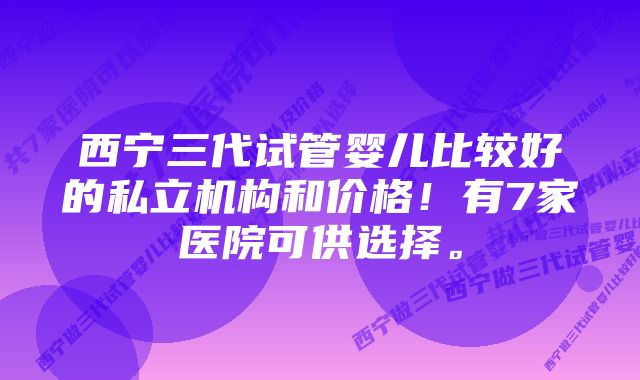 西宁三代试管婴儿比较好的私立机构和价格！有7家医院可供选择。