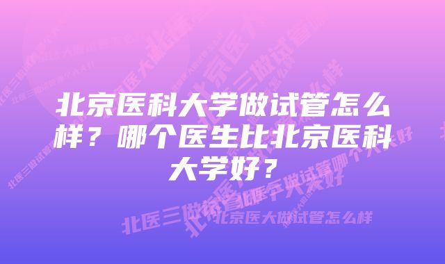 北京医科大学做试管怎么样？哪个医生比北京医科大学好？