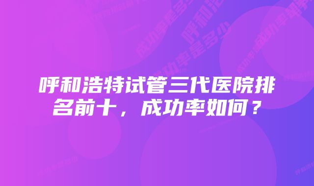 呼和浩特试管三代医院排名前十，成功率如何？