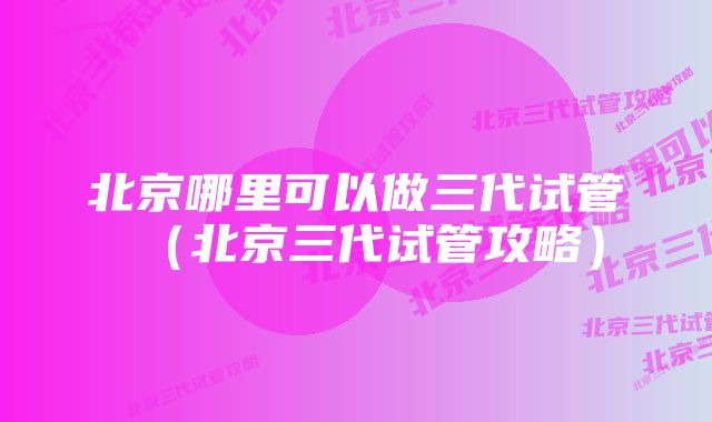 北京哪里可以做三代试管（北京三代试管攻略）