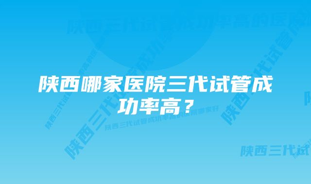 陕西哪家医院三代试管成功率高？