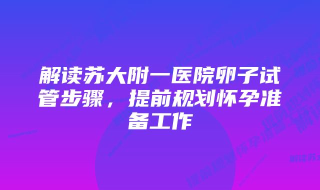 解读苏大附一医院卵子试管步骤，提前规划怀孕准备工作