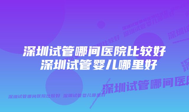 深圳试管哪间医院比较好 深圳试管婴儿哪里好