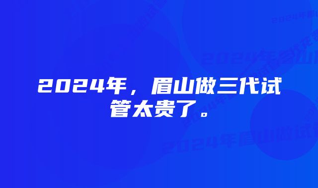 2024年，眉山做三代试管太贵了。