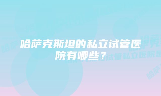 哈萨克斯坦的私立试管医院有哪些？