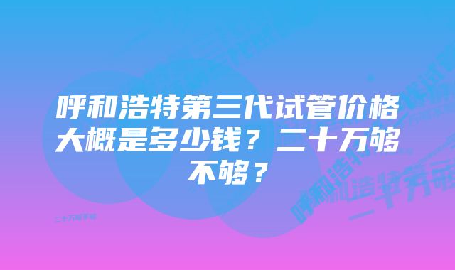 呼和浩特第三代试管价格大概是多少钱？二十万够不够？