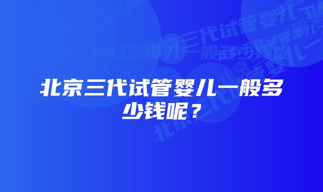 北京三代试管婴儿一般多少钱呢？