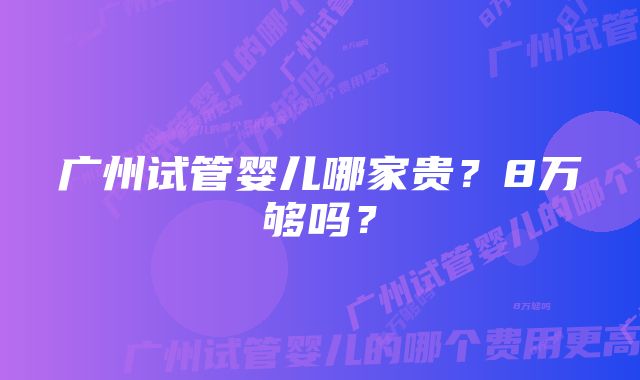 广州试管婴儿哪家贵？8万够吗？