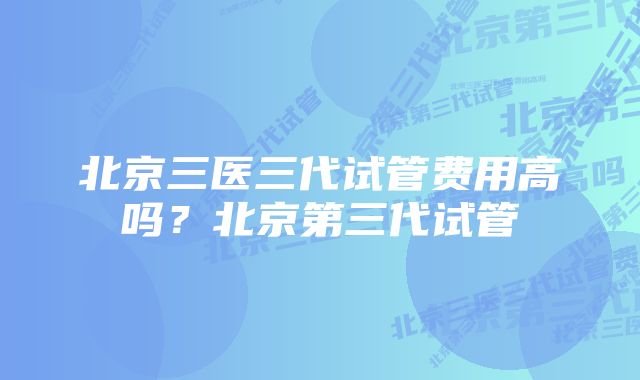 北京三医三代试管费用高吗？北京第三代试管