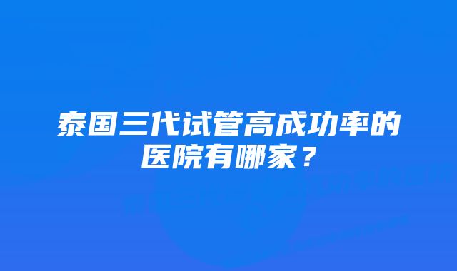 泰国三代试管高成功率的医院有哪家？