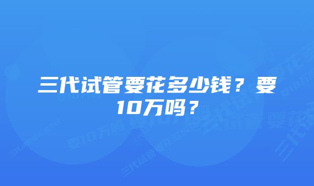 三代试管要花多少钱？要10万吗？