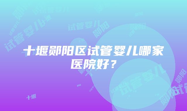 十堰郧阳区试管婴儿哪家医院好？