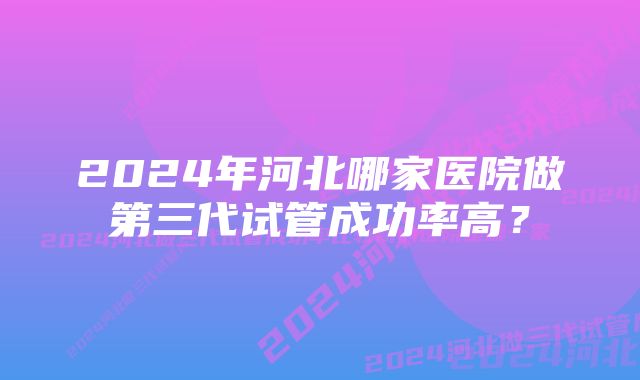 2024年河北哪家医院做第三代试管成功率高？