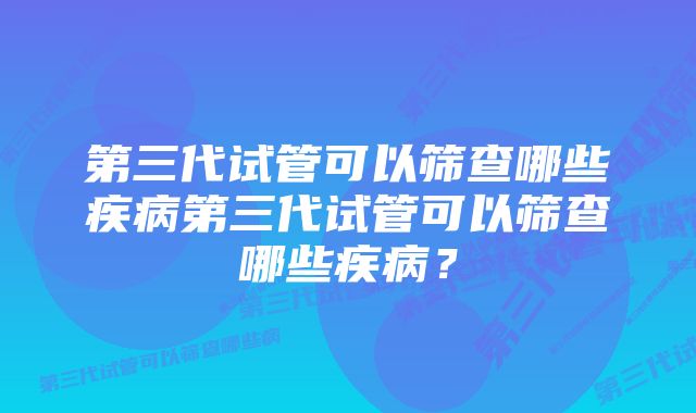 第三代试管可以筛查哪些疾病第三代试管可以筛查哪些疾病？