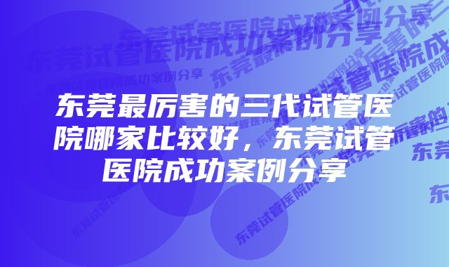 东莞最厉害的三代试管医院哪家比较好，东莞试管医院成功案例分享