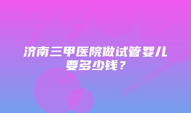 济南三甲医院做试管婴儿要多少钱？