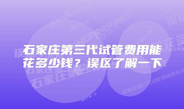 石家庄第三代试管费用能花多少钱？误区了解一下