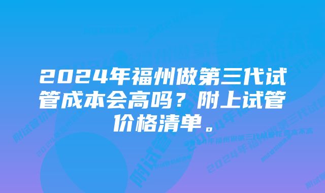 2024年福州做第三代试管成本会高吗？附上试管价格清单。