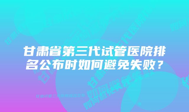 甘肃省第三代试管医院排名公布时如何避免失败？