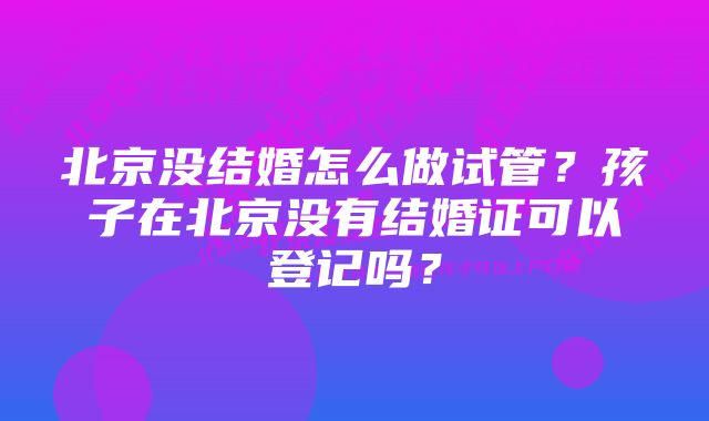 北京没结婚怎么做试管？孩子在北京没有结婚证可以登记吗？