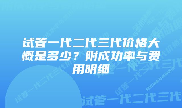 试管一代二代三代价格大概是多少？附成功率与费用明细