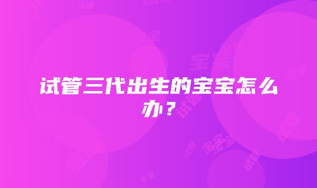 试管三代出生的宝宝怎么办？