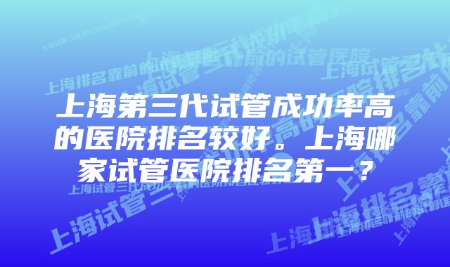 上海第三代试管成功率高的医院排名较好。上海哪家试管医院排名第一？