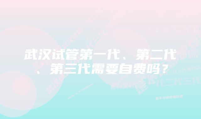 武汉试管第一代、第二代、第三代需要自费吗？