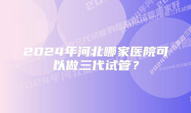 2024年河北哪家医院可以做三代试管？