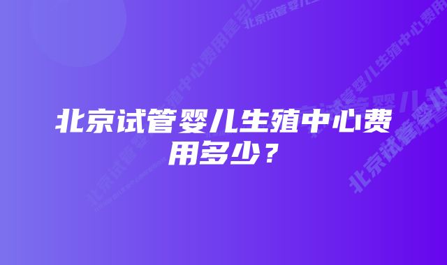 北京试管婴儿生殖中心费用多少？